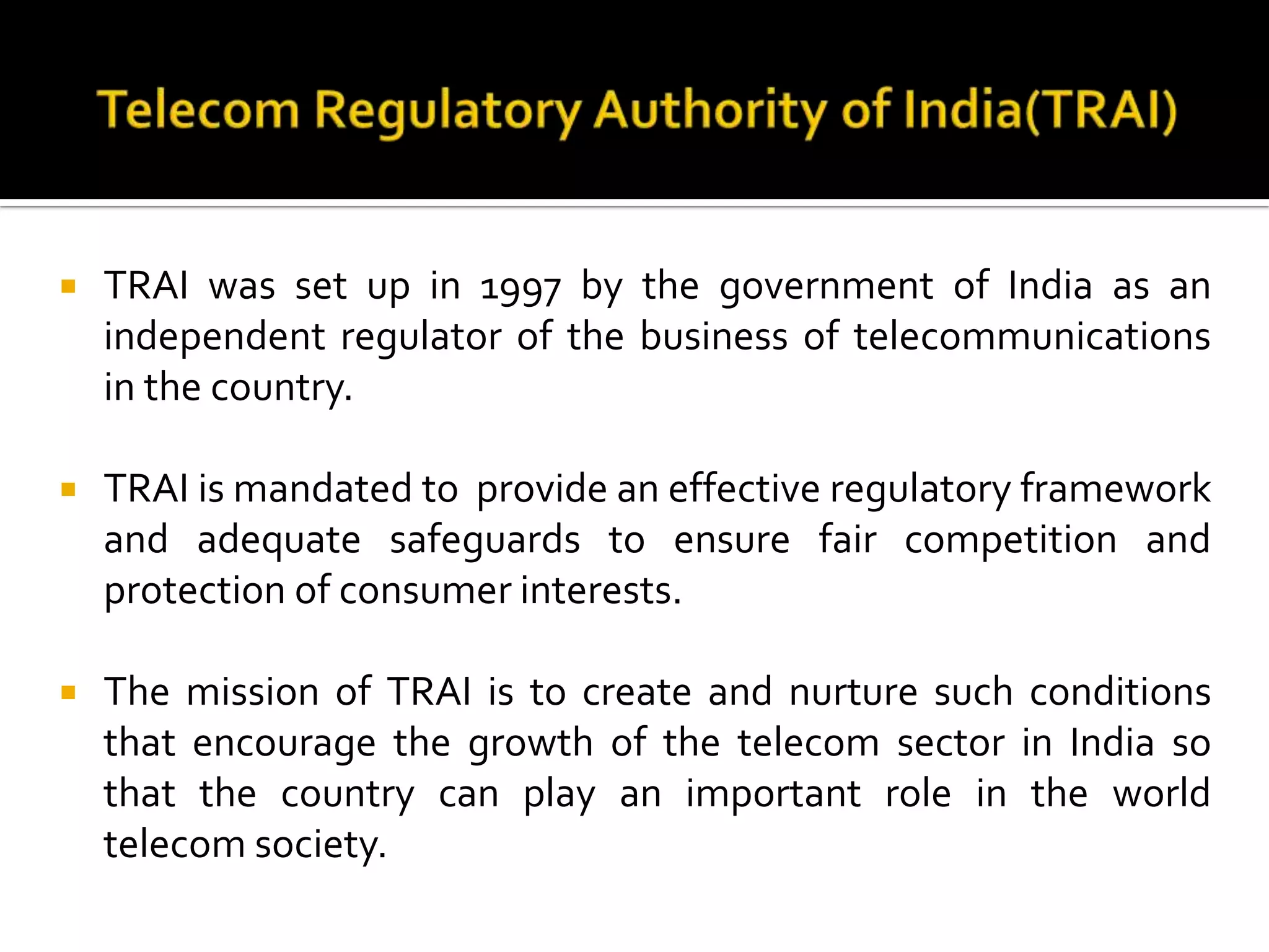  TRAI was set up in 1997 by the government of India as an
independent regulator of the business of telecommunications
in the country.
 TRAI is mandated to provide an effective regulatory framework
and adequate safeguards to ensure fair competition and
protection of consumer interests.
 The mission of TRAI is to create and nurture such conditions
that encourage the growth of the telecom sector in India so
that the country can play an important role in the world
telecom society.
 