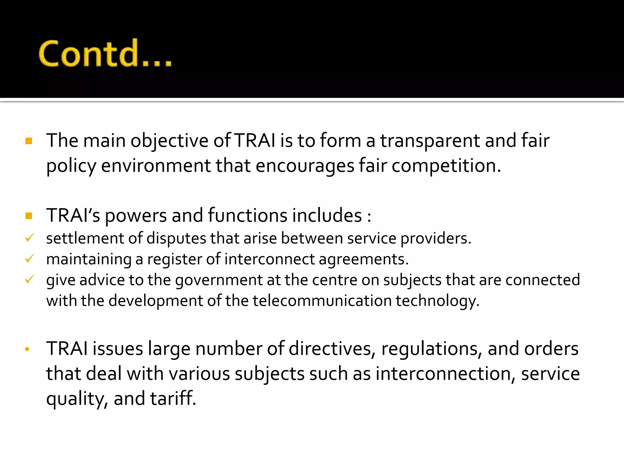  The main objective ofTRAI is to form a transparent and fair
policy environment that encourages fair competition.
 TRAI’s powers and functions includes :
 settlement of disputes that arise between service providers.
 maintaining a register of interconnect agreements.
 give advice to the government at the centre on subjects that are connected
with the development of the telecommunication technology.
• TRAI issues large number of directives, regulations, and orders
that deal with various subjects such as interconnection, service
quality, and tariff.
 