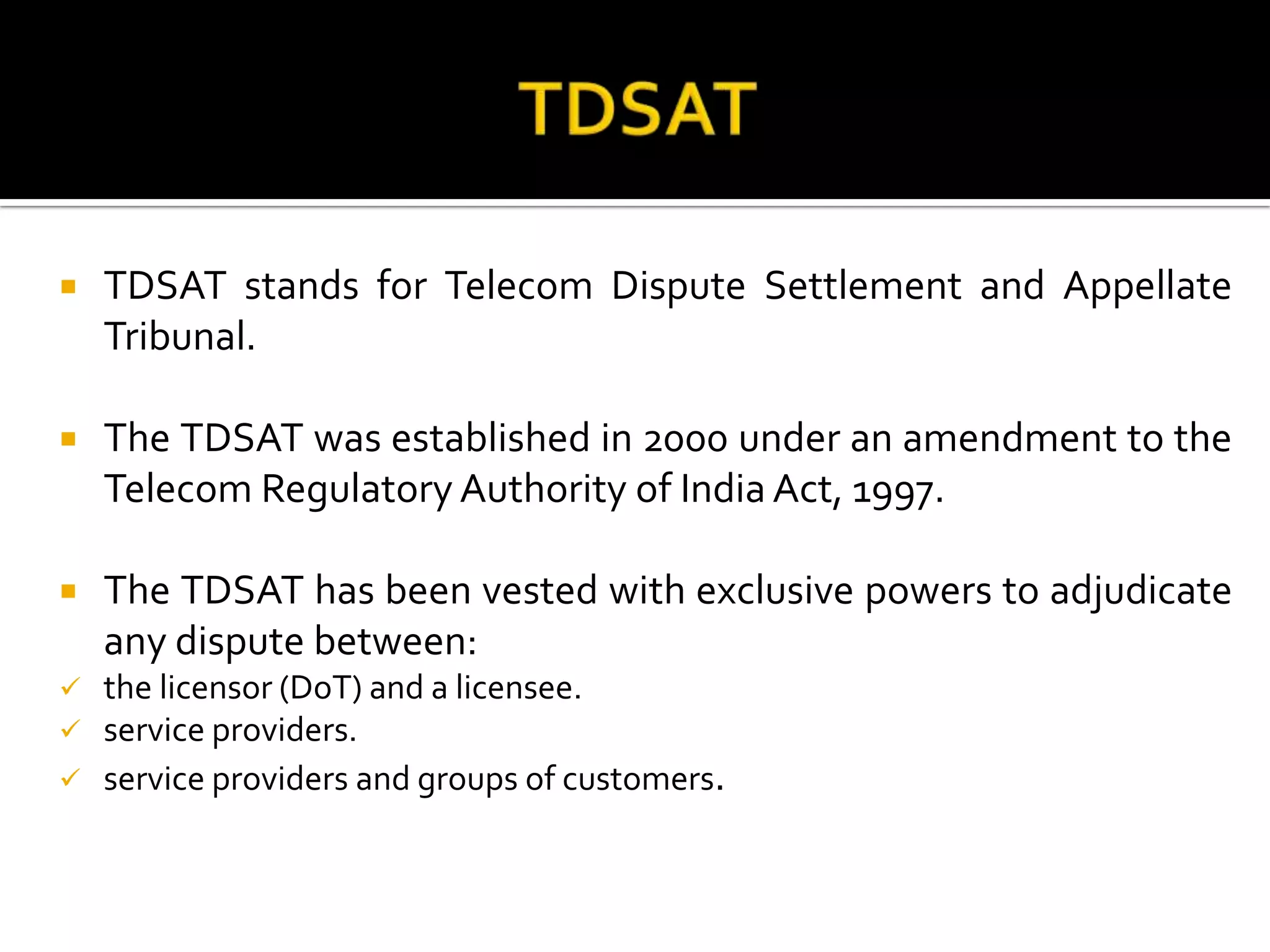  TDSAT stands for Telecom Dispute Settlement and Appellate
Tribunal.
 The TDSAT was established in 2000 under an amendment to the
Telecom Regulatory Authority of India Act, 1997.
 The TDSAT has been vested with exclusive powers to adjudicate
any dispute between:
 the licensor (DoT) and a licensee.
 service providers.
 service providers and groups of customers.
 
