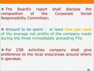  The Board’s report shall disclose the
composition of the Corporate Social
Responsibility Committee;
 Amount to be spent - at least two per cent
of the average net profits of the company made
during the three immediately preceding FYs;
 For CSR activities company shall give
preference to the local area/areas around where
it operates.
12
 