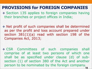 Section 135 applies to foreign companies having
their branches or project offices in India;
 Net profit of such companies shall be determined
as per the profit and loss account prepared under
section 381(1)(a) read with section 198 of the
Companies Act, 2013;
 CSR Committees of such companies shall
comprise of at least two persons of which one
shall be as specified under clause (d) of sub-
section (1) of section 380 of the Act and another
person to be nominated by the foreign company.
PROVISIONS for FOREIGN COMPANIES
19
 