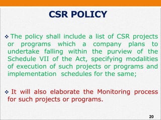  The policy shall include a list of CSR projects
or programs which a company plans to
undertake falling within the purview of the
Schedule VII of the Act, specifying modalities
of execution of such projects or programs and
implementation schedules for the same;
 It will also elaborate the Monitoring process
for such projects or programs.
CSR POLICY
20
 