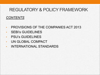 REGULATORY & POLICY FRAMEWORK
CONTENTS
• PROVISIONS OF THE COMPANIES ACT 2013
• SEBI’s GUIDELINES
• PSU’s GUIDELINES
• UN GLOBAL COMPACT
• INTERNATIONAL STANDARDS
 