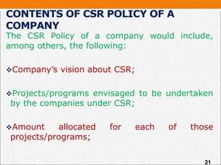 CONTENTS OF CSR POLICY OF A
COMPANY
The CSR Policy of a company would include,
among others, the following:
Company’s vision about CSR;
Projects/programs envisaged to be undertaken
by the companies under CSR;
Amount allocated for each of those
projects/programs;
21
 