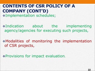 CONTENTS OF CSR POLICY OF A
COMPANY (CONT’D)
Implementation schedules;
Indication about the implementing
agency/agencies for executing such projects,
Modalities of monitoring the implementation
of CSR projects,
Provisions for impact evaluation.
22
 