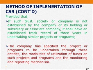 METHOD OF IMPLEMENTATION OF
CSR (CONT’D)
Provided that:
If such trust, society or company is not
established by the company or its holding or
subsidiary or associate company, it shall have an
established track record of three years in
undertaking similar projects or programs;
The company has specified the project or
programs to be undertaken through these
entities, the modalities of utilization of funds on
such projects and programs and the monitoring
and reporting mechanism.
•
27
 