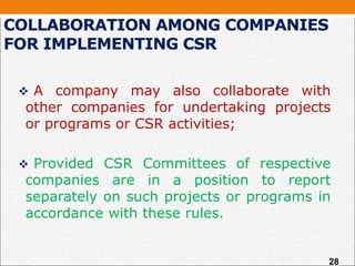 COLLABORATION AMONG COMPANIES
FOR IMPLEMENTING CSR
 A company may also collaborate with
other companies for undertaking projects
or programs or CSR activities;
 Provided CSR Committees of respective
companies are in a position to report
separately on such projects or programs in
accordance with these rules.
28
 