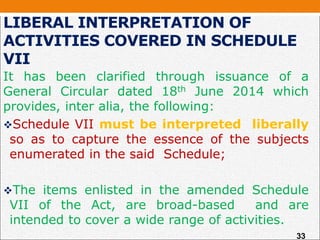 LIBERAL INTERPRETATION OF
ACTIVITIES COVERED IN SCHEDULE
VII
It has been clarified through issuance of a
General Circular dated 18th June 2014 which
provides, inter alia, the following:
Schedule VII must be interpreted liberally
so as to capture the essence of the subjects
enumerated in the said Schedule;
The items enlisted in the amended Schedule
VII of the Act, are broad-based and are
intended to cover a wide range of activities.
33
 
