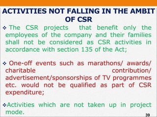 ACTIVITIES NOT FALLING IN THE AMBIT
OF CSR
 The CSR projects that benefit only the
employees of the company and their families
shall not be considered as CSR activities in
accordance with section 135 of the Act;
 One-off events such as marathons/ awards/
charitable contribution/
advertisement/sponsorships of TV programmes
etc. would not be qualified as part of CSR
expenditure;
Activities which are not taken up in project
mode. 39
 