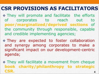  They will promote and facilitate the efforts
of corporates to reach out to
poor/marginalized/deprived sections of
the community through responsible, capable
and credible implementing agencies;
 They are expected to foster collaboration
and synergy among corporates to make a
significant impact on our development-centric
agenda;
 They will facilitate a movement from cheque
book charity/philanthropy to strategic
CSR.
CSR PROVISIONS AS FACILITATORS
4
 