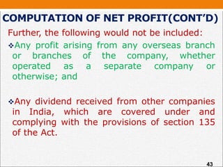 COMPUTATION OF NET PROFIT(CONT’D)
Further, the following would not be included:
Any profit arising from any overseas branch
or branches of the company, whether
operated as a separate company or
otherwise; and
Any dividend received from other companies
in India, which are covered under and
complying with the provisions of section 135
of the Act.
43
 
