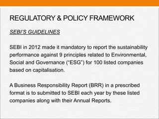 REGULATORY & POLICY FRAMEWORK
SEBI’S GUIDELINES
SEBI in 2012 made it mandatory to report the sustainability
performance against 9 principles related to Environmental,
Social and Governance (“ESG”) for 100 listed companies
based on capitalisation.
A Business Responsibility Report (BRR) in a prescribed
format is to submitted to SEBI each year by these listed
companies along with their Annual Reports.
 