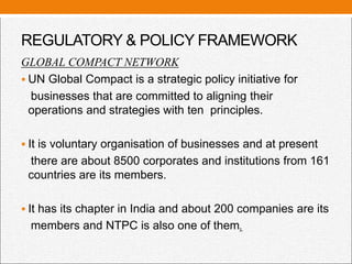 REGULATORY & POLICY FRAMEWORK
GLOBAL COMPACT NETWORK
 UN Global Compact is a strategic policy initiative for
businesses that are committed to aligning their
operations and strategies with ten principles.
 It is voluntary organisation of businesses and at present
there are about 8500 corporates and institutions from 161
countries are its members.
 It has its chapter in India and about 200 companies are its
members and NTPC is also one of them.
 