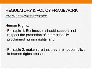 REGULATORY & POLICY FRAMEWORK
GLOBAL COMPACT NETWORK
Human Rights;
• Principle 1: Businesses should support and
respect the protection of internationally
proclaimed human rights; and
• Principle 2: make sure that they are not complicit
in human rights abuses
 