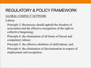 REGULATORY & POLICY FRAMEWORK
GLOBAL COMPACT NETWORK
Labour:
Principle 3: Businesses should uphold the freedom of
association and the effective recognition of the right to
collective bargaining;
Principle 4: the elimination of all forms of forced and
compulsory labour;
Principle 5: the effective abolition of child labour; and
Principle 6: the elimination of discrimination in respect of
employment and occupation.
 