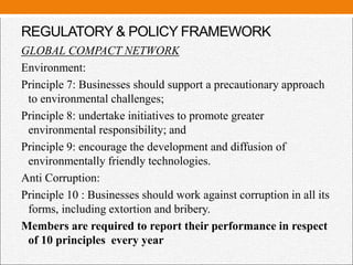 REGULATORY & POLICY FRAMEWORK
GLOBAL COMPACT NETWORK
Environment:
Principle 7: Businesses should support a precautionary approach
to environmental challenges;
Principle 8: undertake initiatives to promote greater
environmental responsibility; and
Principle 9: encourage the development and diffusion of
environmentally friendly technologies.
Anti Corruption:
Principle 10 : Businesses should work against corruption in all its
forms, including extortion and bribery.
Members are required to report their performance in respect
of 10 principles every year
 
