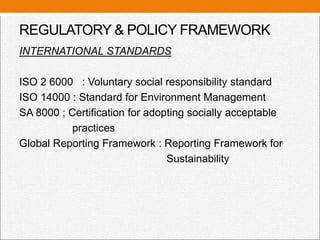 REGULATORY & POLICY FRAMEWORK
INTERNATIONAL STANDARDS
ISO 2 6000 : Voluntary social responsibility standard
ISO 14000 : Standard for Environment Management
SA 8000 ; Certification for adopting socially acceptable
practices
Global Reporting Framework : Reporting Framework for
Sustainability
 