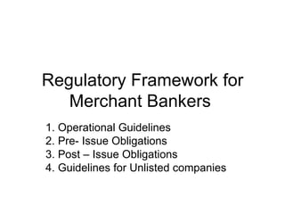 Regulatory Framework for Merchant Bankers  1. Operational Guidelines 2. Pre- Issue Obligations 3. Post – Issue Obligations 4. Guidelines for Unlisted companies  