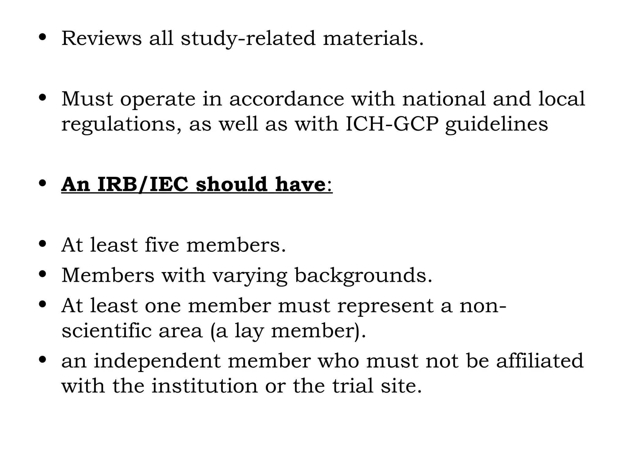 • Reviews all study-related materials.
• Must operate in accordance with national and local
regulations, as well as with ICH-GCP guidelines
• An IRB/IEC should have:
• At least five members.
• Members with varying backgrounds.
• At least one member must represent a non-
scientific area (a lay member).
• an independent member who must not be affiliated
with the institution or the trial site.
 