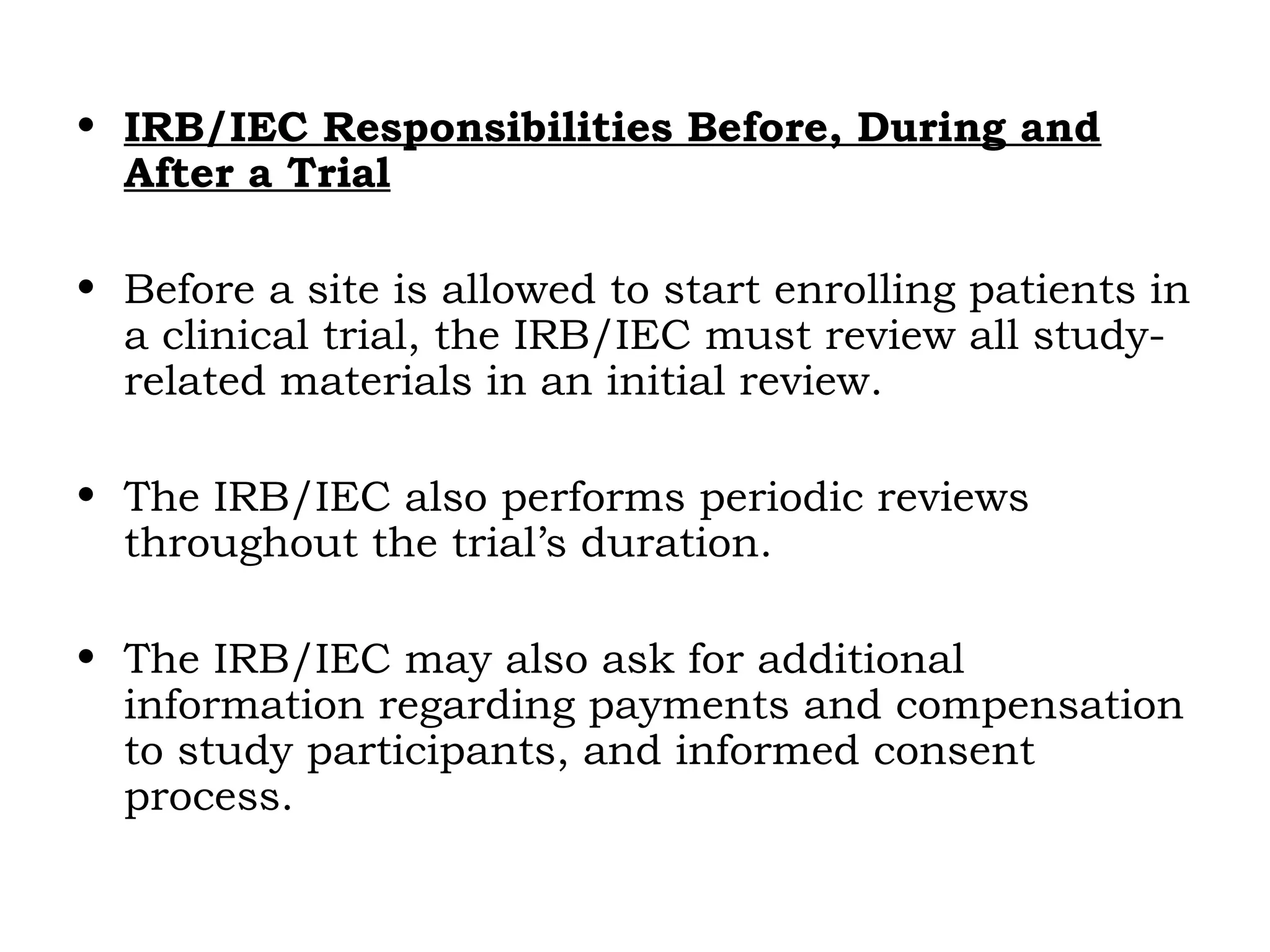 • IRB/IEC Responsibilities Before, During and
After a Trial
• Before a site is allowed to start enrolling patients in
a clinical trial, the IRB/IEC must review all study-
related materials in an initial review.
• The IRB/IEC also performs periodic reviews
throughout the trial’s duration.
• The IRB/IEC may also ask for additional
information regarding payments and compensation
to study participants, and informed consent
process.
 