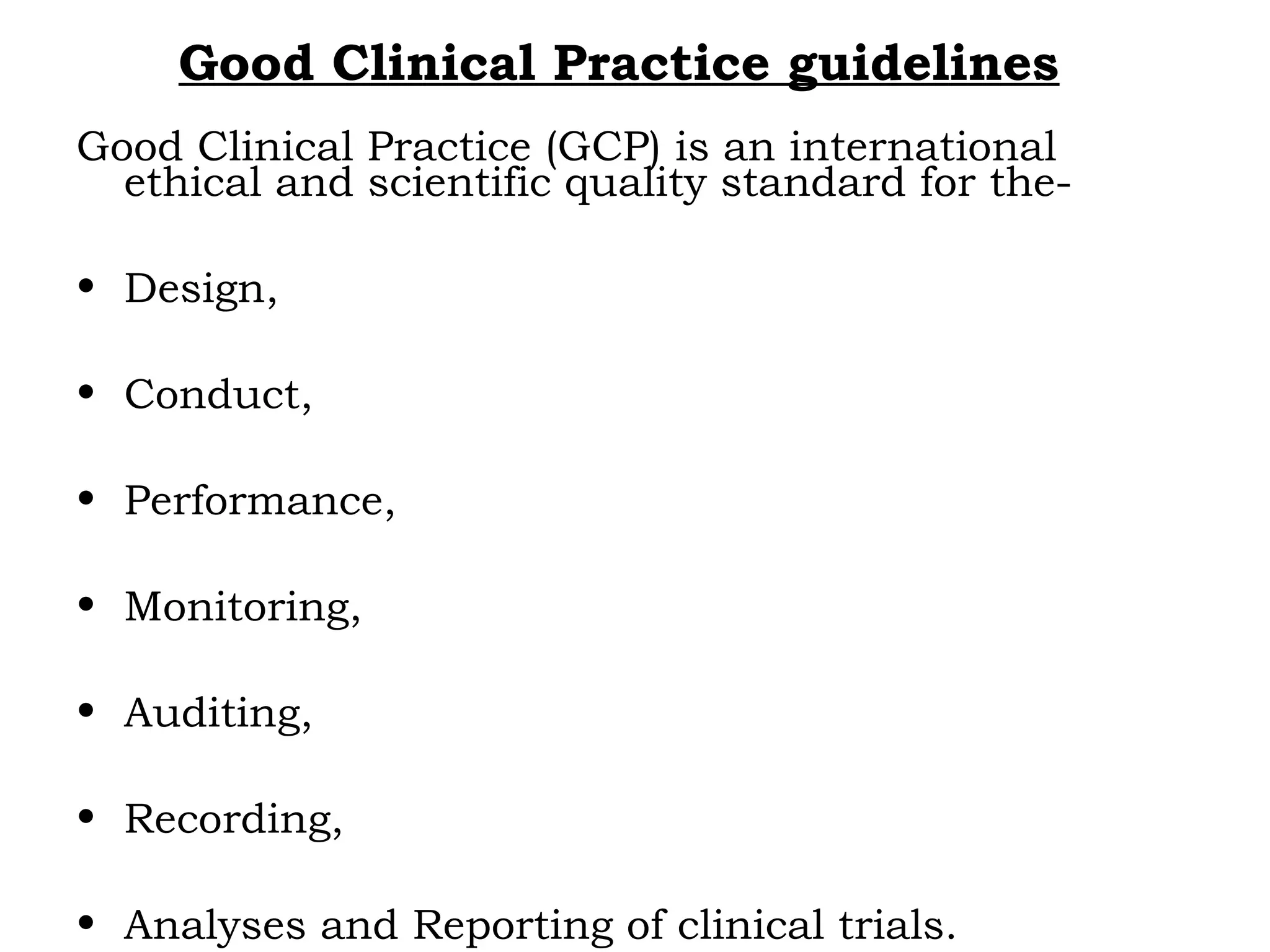Good Clinical Practice guidelines
Good Clinical Practice (GCP) is an international
ethical and scientific quality standard for the-
• Design,
• Conduct,
• Performance,
• Monitoring,
• Auditing,
• Recording,
• Analyses and Reporting of clinical trials.
 
