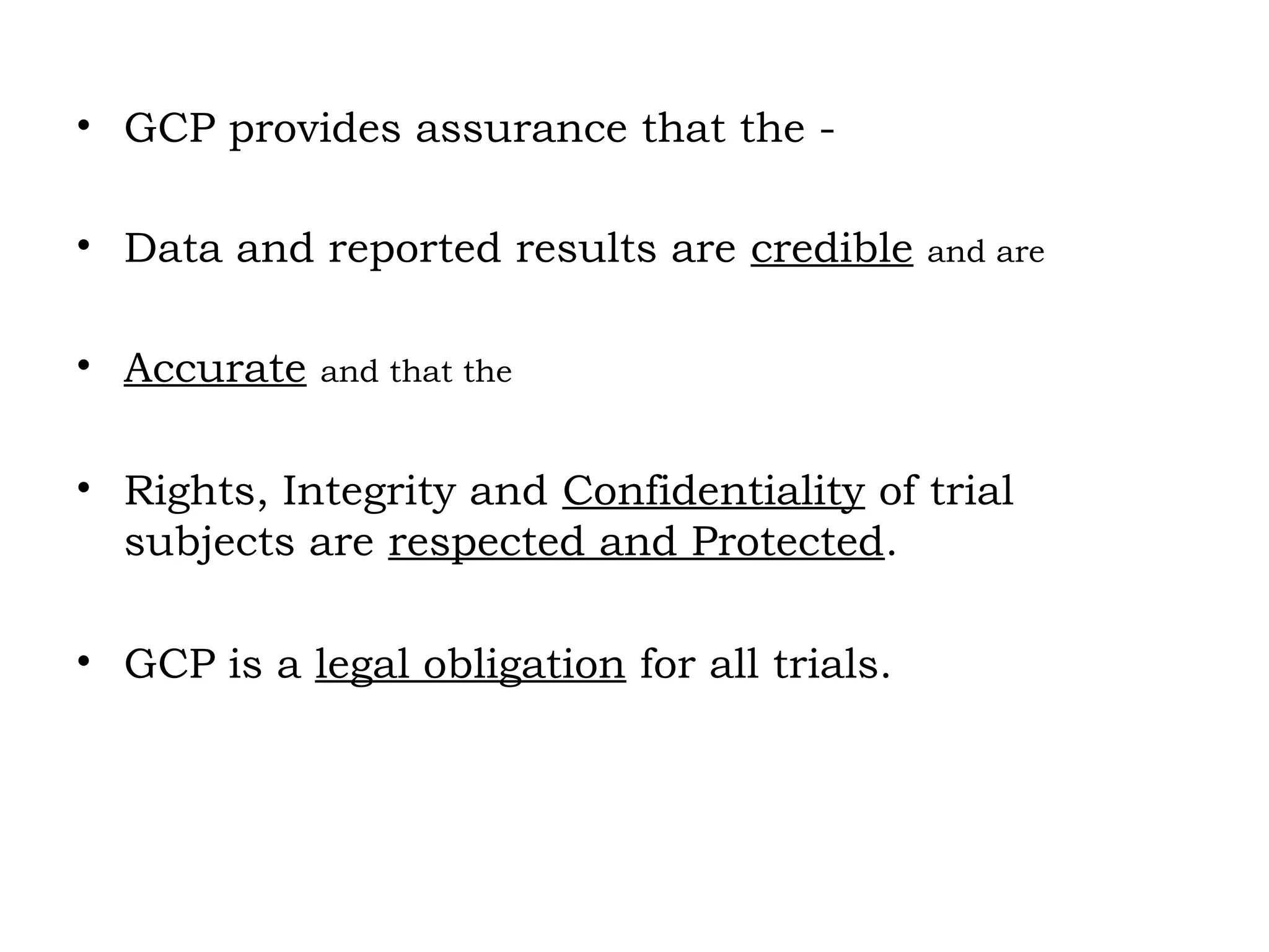 • GCP provides assurance that the -
• Data and reported results are credible and are
• Accurate and that the
• Rights, Integrity and Confidentiality of trial
subjects are respected and Protected.
• GCP is a legal obligation for all trials.
 
