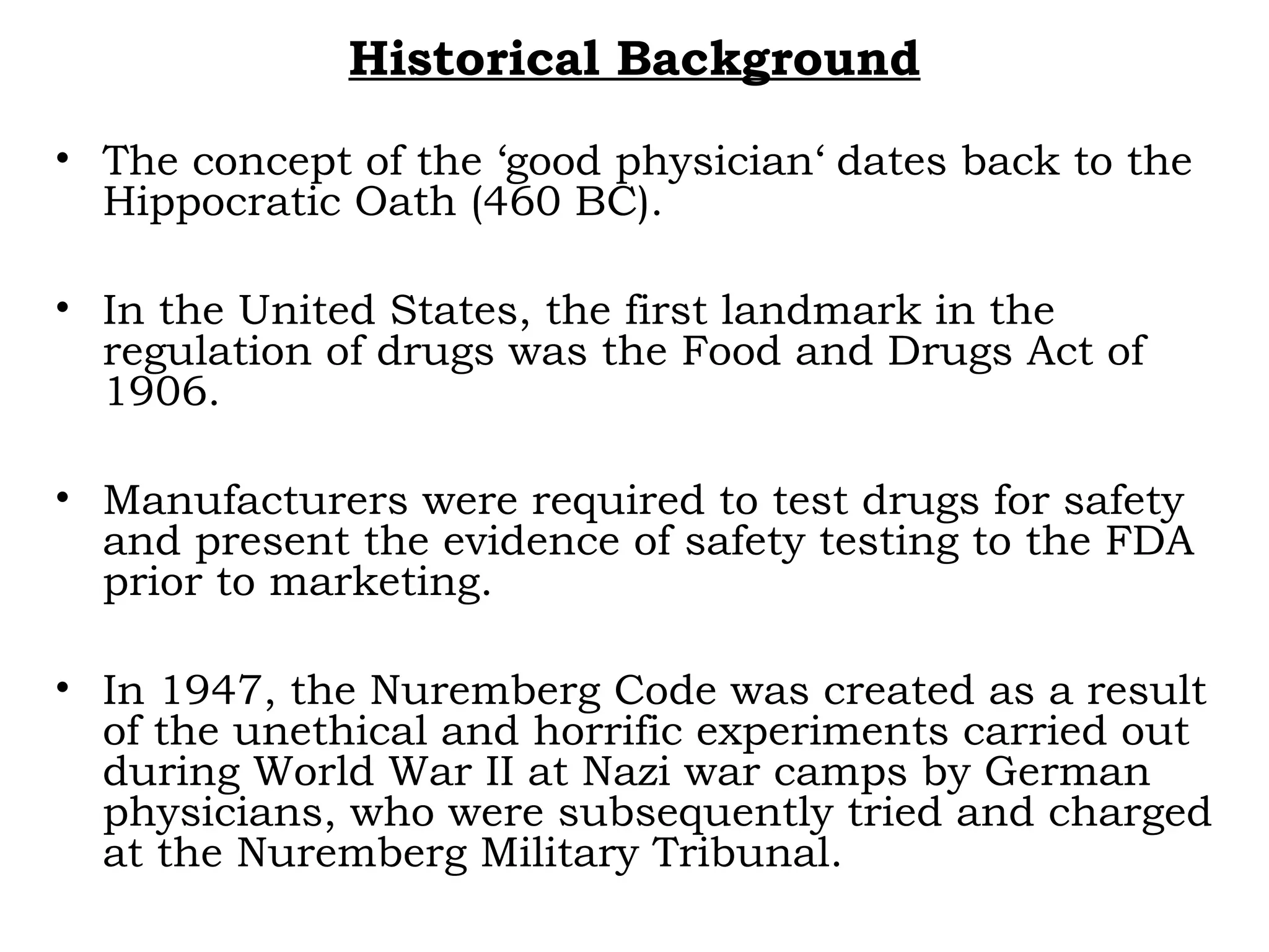 Historical Background
• The concept of the ‘good physician‘ dates back to the
Hippocratic Oath (460 BC).
• In the United States, the first landmark in the
regulation of drugs was the Food and Drugs Act of
1906.
• Manufacturers were required to test drugs for safety
and present the evidence of safety testing to the FDA
prior to marketing.
• In 1947, the Nuremberg Code was created as a result
of the unethical and horrific experiments carried out
during World War II at Nazi war camps by German
physicians, who were subsequently tried and charged
at the Nuremberg Military Tribunal.
 