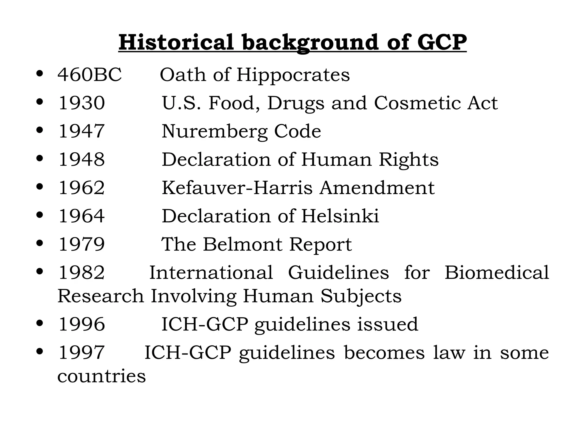 Historical background of GCP
• 460BC Oath of Hippocrates
• 1930 U.S. Food, Drugs and Cosmetic Act
• 1947 Nuremberg Code
• 1948 Declaration of Human Rights
• 1962 Kefauver-Harris Amendment
• 1964 Declaration of Helsinki
• 1979 The Belmont Report
• 1982 International Guidelines for Biomedical
Research Involving Human Subjects
• 1996 ICH-GCP guidelines issued
• 1997 ICH-GCP guidelines becomes law in some
countries
 