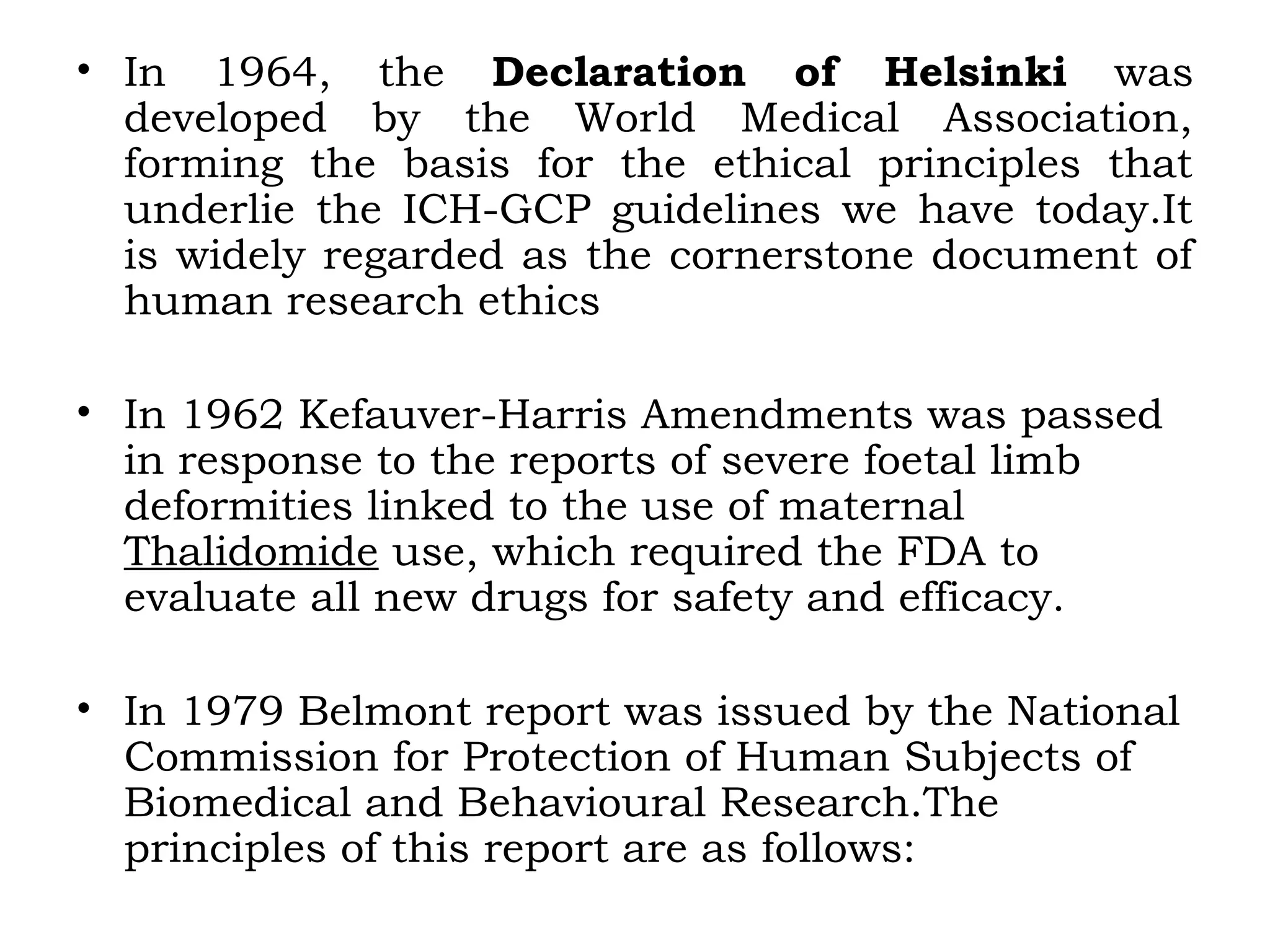 • In 1964, the Declaration of Helsinki was
developed by the World Medical Association,
forming the basis for the ethical principles that
underlie the ICH-GCP guidelines we have today.It
is widely regarded as the cornerstone document of
human research ethics
• In 1962 Kefauver-Harris Amendments was passed
in response to the reports of severe foetal limb
deformities linked to the use of maternal
Thalidomide use, which required the FDA to
evaluate all new drugs for safety and efficacy.
• In 1979 Belmont report was issued by the National
Commission for Protection of Human Subjects of
Biomedical and Behavioural Research.The
principles of this report are as follows:
 