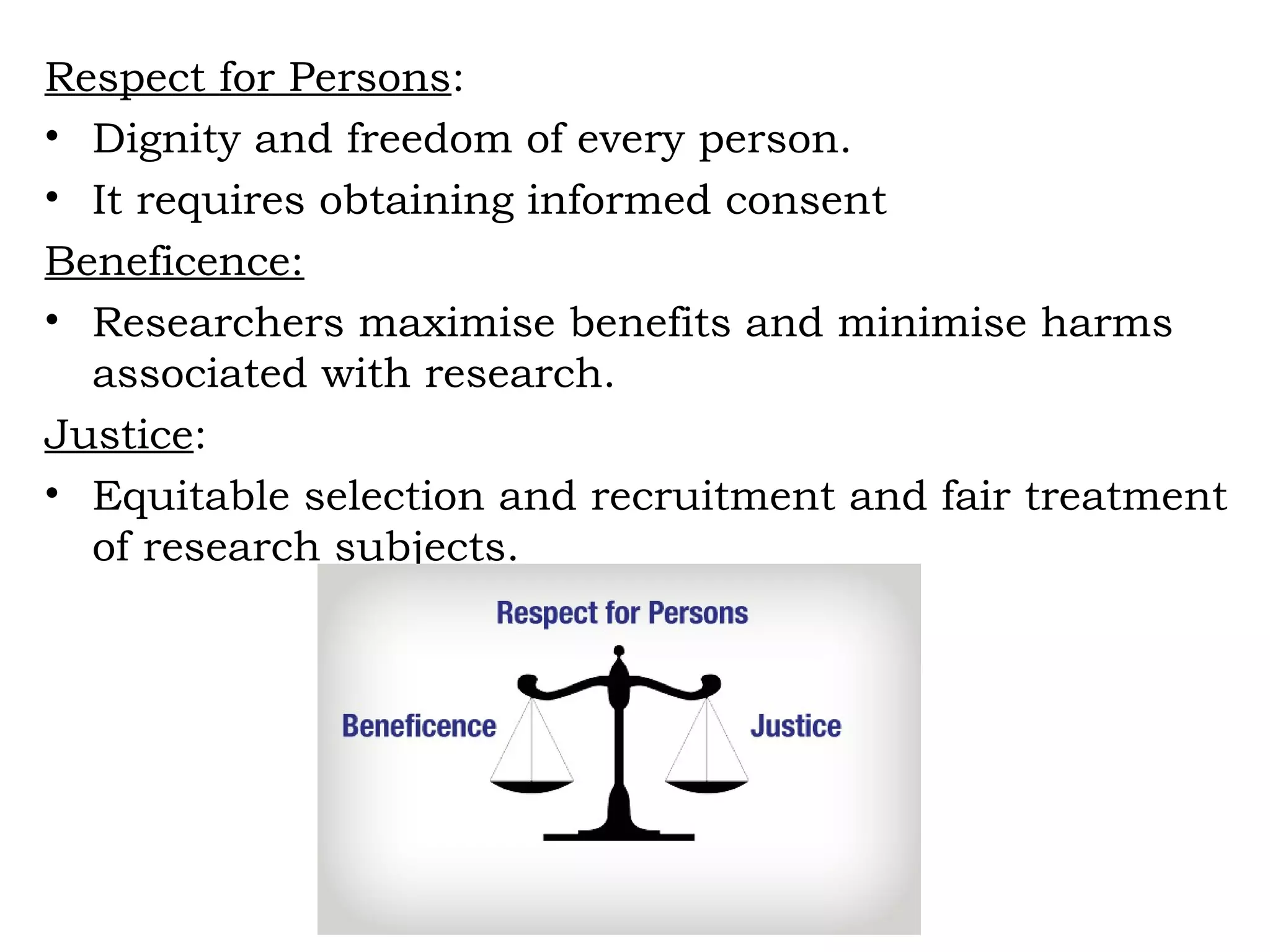 Respect for Persons:
• Dignity and freedom of every person.
• It requires obtaining informed consent
Beneficence:
• Researchers maximise benefits and minimise harms
associated with research.
Justice:
• Equitable selection and recruitment and fair treatment
of research subjects.
 