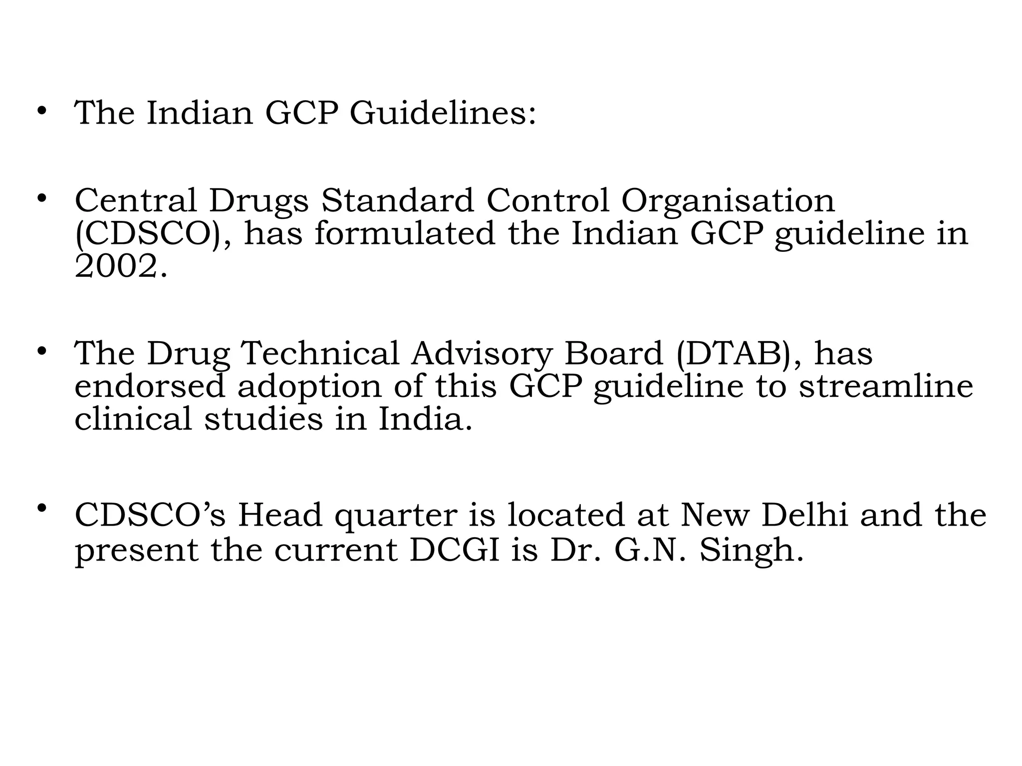 • The Indian GCP Guidelines:
• Central Drugs Standard Control Organisation
(CDSCO), has formulated the Indian GCP guideline in
2002.
• The Drug Technical Advisory Board (DTAB), has
endorsed adoption of this GCP guideline to streamline
clinical studies in India.
• CDSCO’s Head quarter is located at New Delhi and the
present the current DCGI is Dr. G.N. Singh.
 