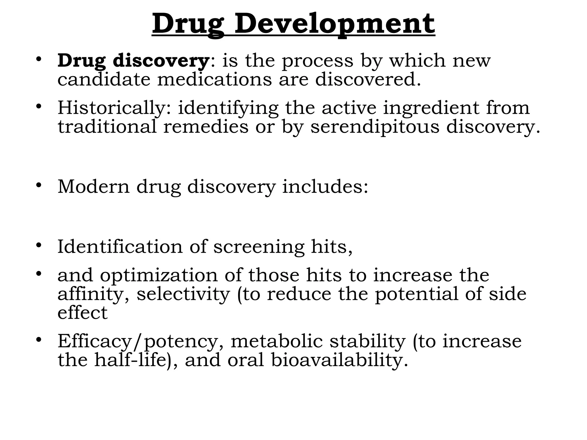 Drug Development
• Drug discovery: is the process by which new
candidate medications are discovered.
• Historically: identifying the active ingredient from
traditional remedies or by serendipitous discovery.
• Modern drug discovery includes:
• Identification of screening hits,
• and optimization of those hits to increase the
affinity, selectivity (to reduce the potential of side
effect
• Efficacy/potency, metabolic stability (to increase
the half-life), and oral bioavailability.
 
