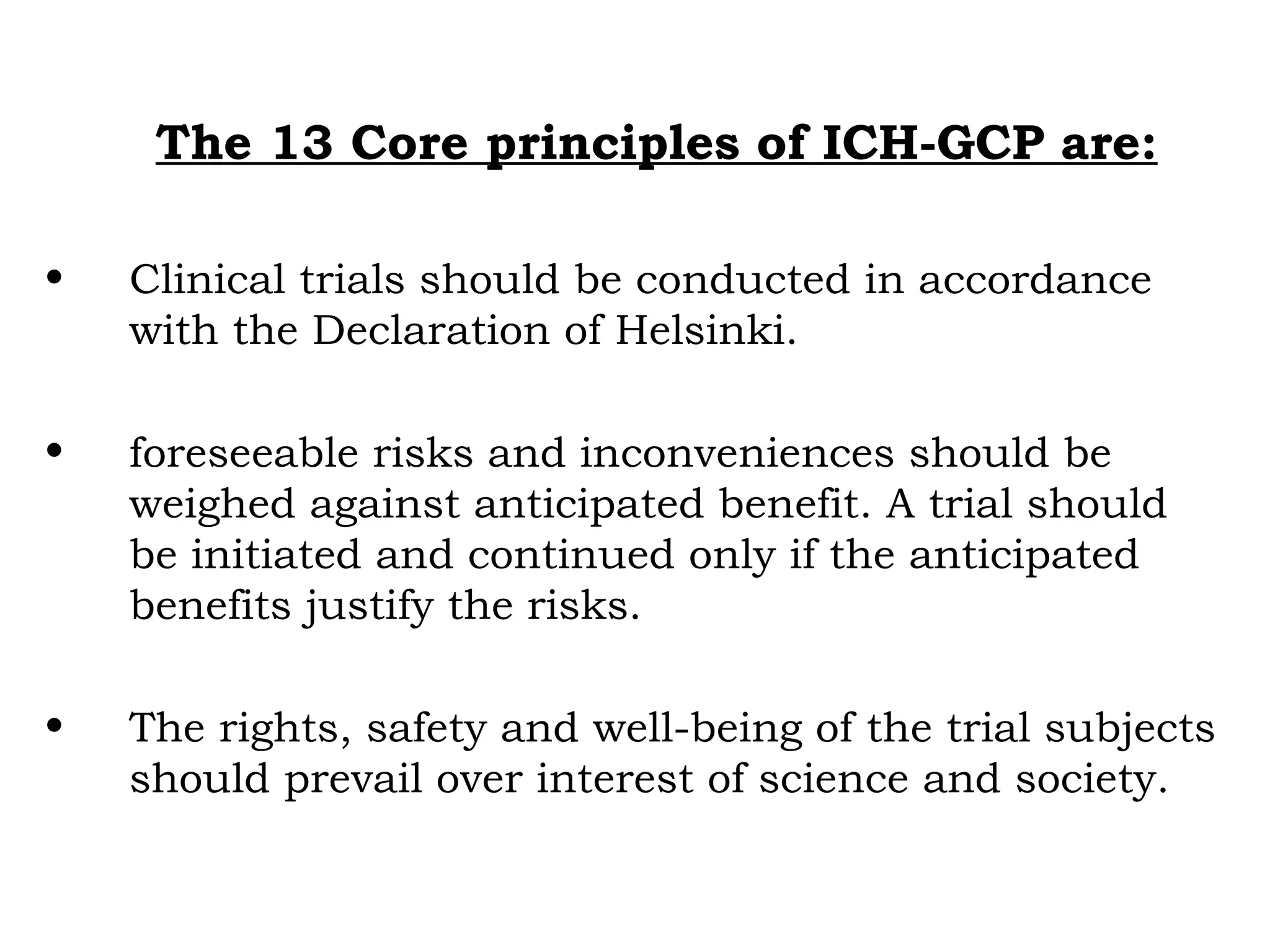 The 13 Core principles of ICH-GCP are:
• Clinical trials should be conducted in accordance
with the Declaration of Helsinki.
• foreseeable risks and inconveniences should be
weighed against anticipated benefit. A trial should
be initiated and continued only if the anticipated
benefits justify the risks.
• The rights, safety and well-being of the trial subjects
should prevail over interest of science and society.
 