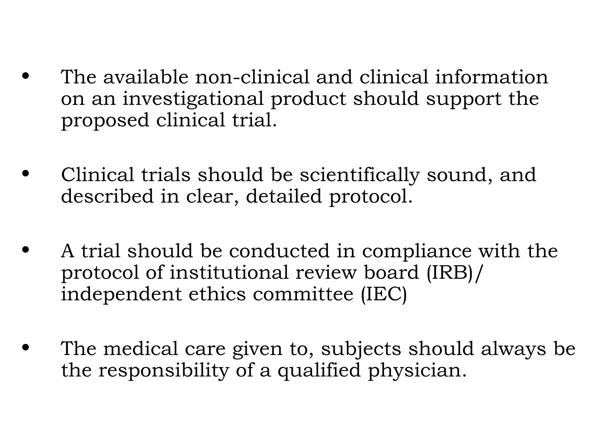• The available non-clinical and clinical information
on an investigational product should support the
proposed clinical trial.
• Clinical trials should be scientifically sound, and
described in clear, detailed protocol.
• A trial should be conducted in compliance with the
protocol of institutional review board (IRB)/
independent ethics committee (IEC)
• The medical care given to, subjects should always be
the responsibility of a qualified physician.
 