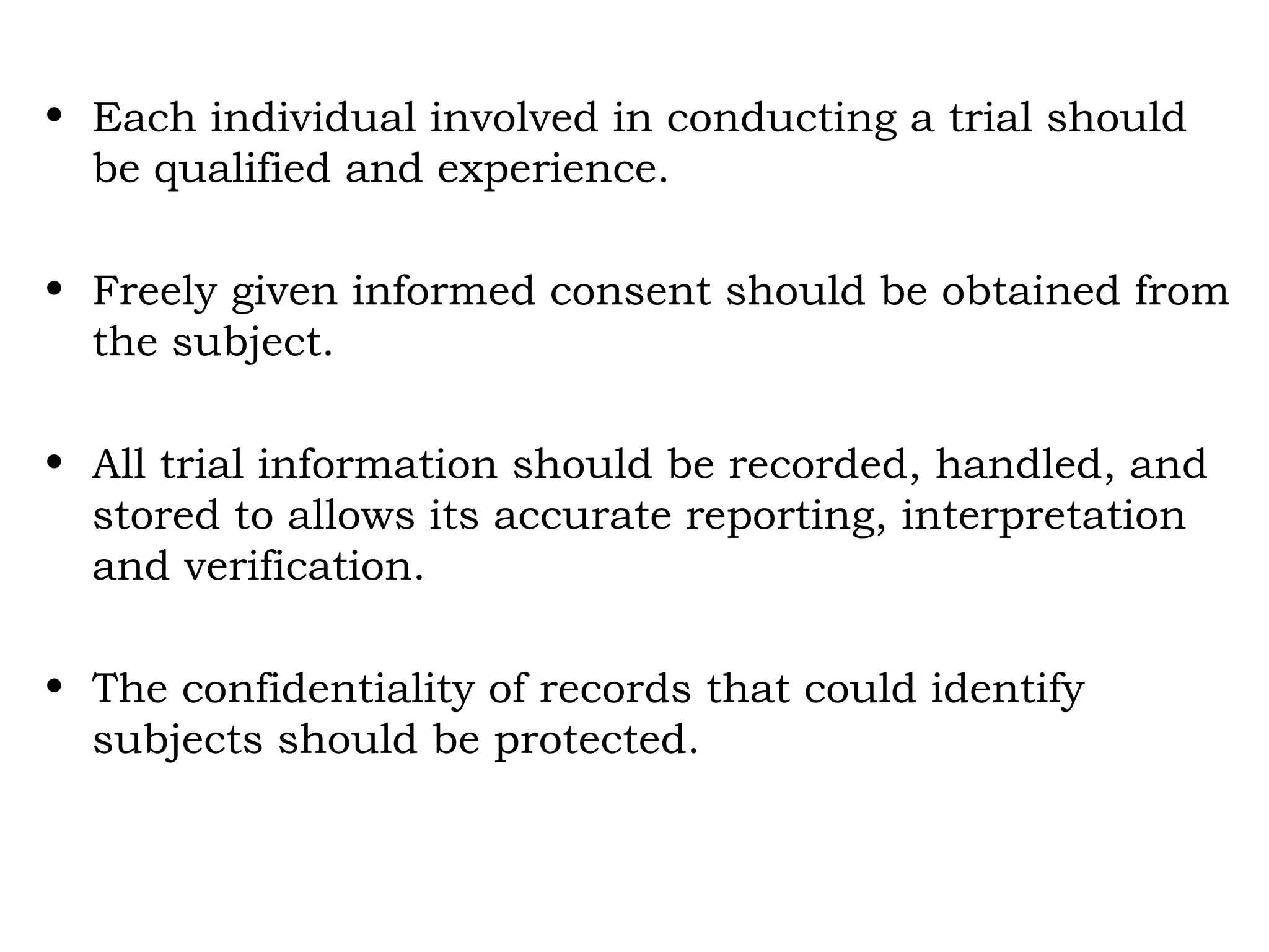 • Each individual involved in conducting a trial should
be qualified and experience.
• Freely given informed consent should be obtained from
the subject.
• All trial information should be recorded, handled, and
stored to allows its accurate reporting, interpretation
and verification.
• The confidentiality of records that could identify
subjects should be protected.
 