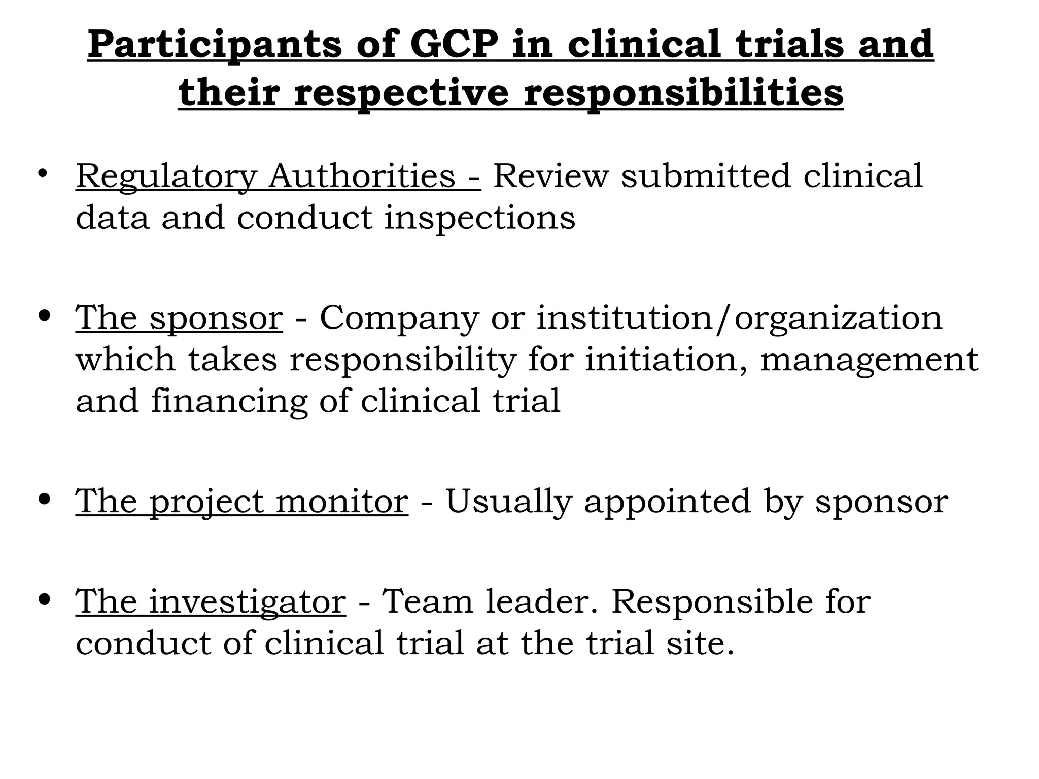 Participants of GCP in clinical trials and
their respective responsibilities
• Regulatory Authorities - Review submitted clinical
data and conduct inspections
• The sponsor - Company or institution/organization
which takes responsibility for initiation, management
and financing of clinical trial
• The project monitor - Usually appointed by sponsor
• The investigator - Team leader. Responsible for
conduct of clinical trial at the trial site.
 