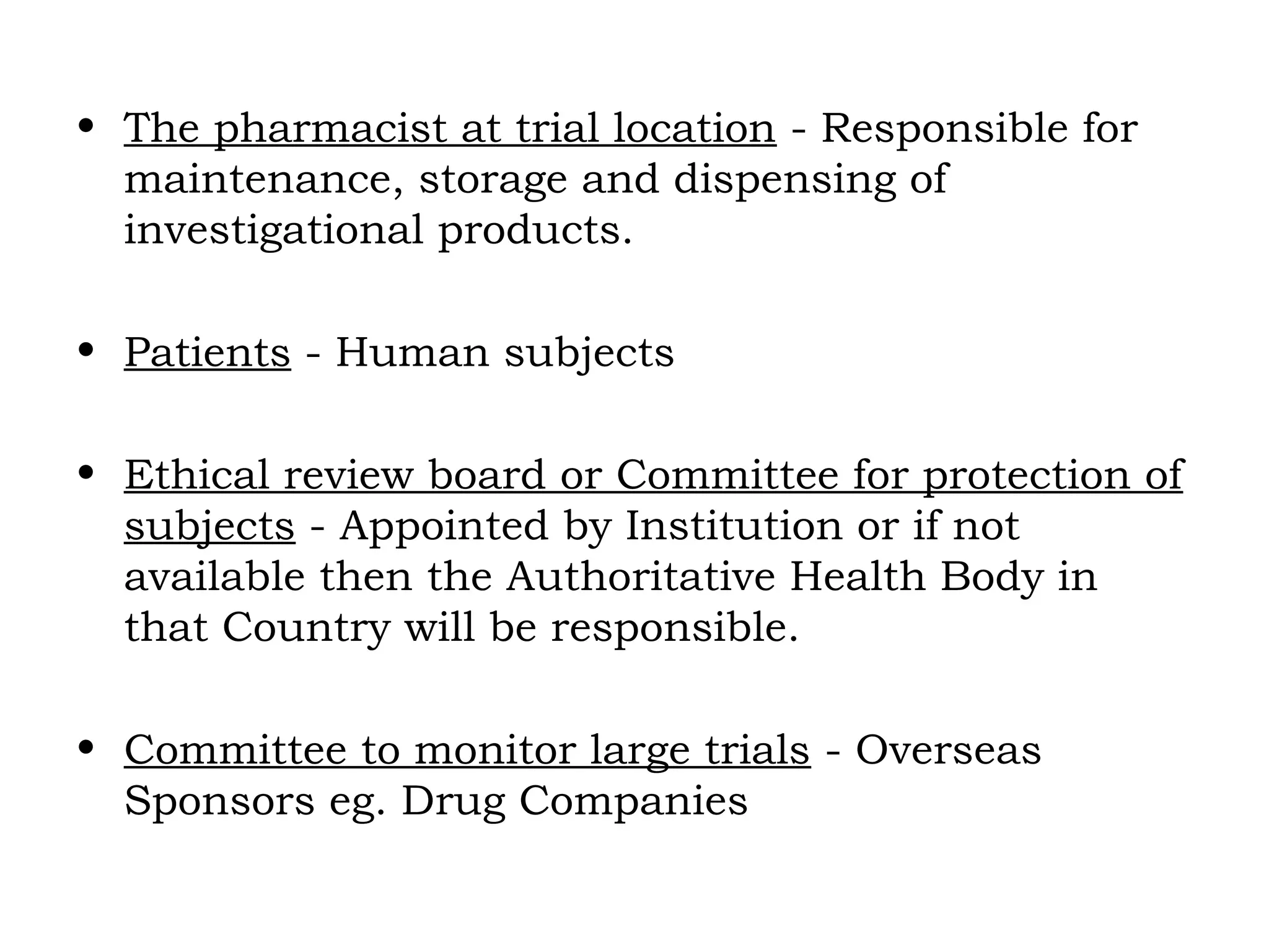 • The pharmacist at trial location - Responsible for
maintenance, storage and dispensing of
investigational products.
• Patients - Human subjects
• Ethical review board or Committee for protection of
subjects - Appointed by Institution or if not
available then the Authoritative Health Body in
that Country will be responsible.
• Committee to monitor large trials - Overseas
Sponsors eg. Drug Companies
 