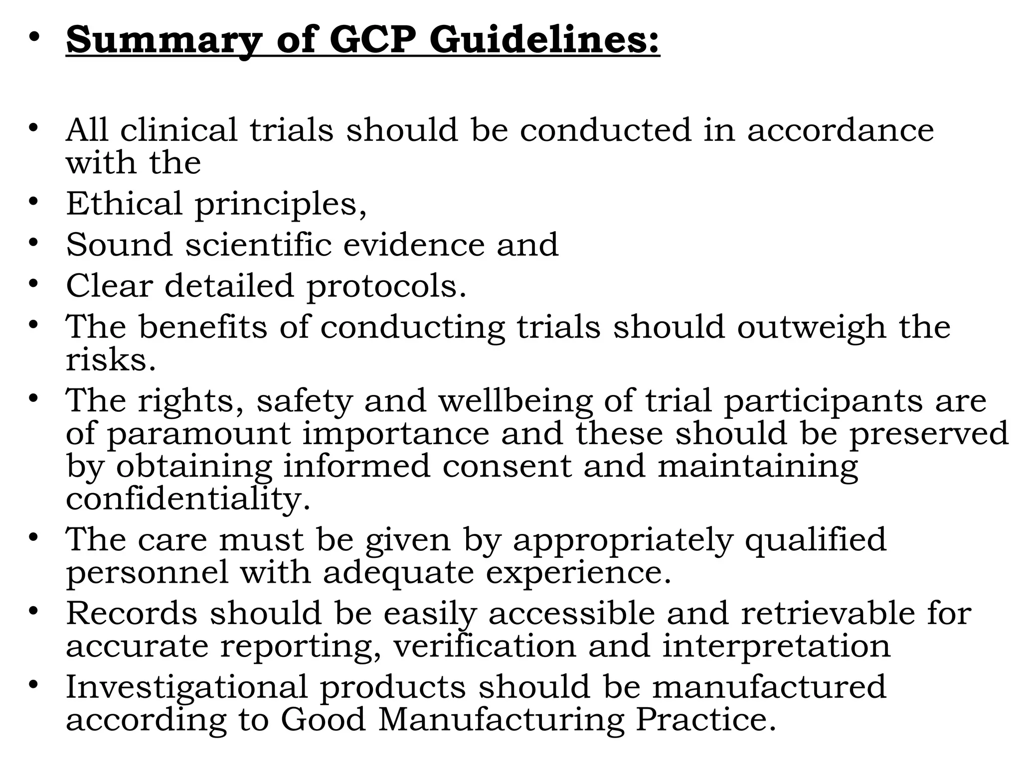• Summary of GCP Guidelines:
• All clinical trials should be conducted in accordance
with the
• Ethical principles,
• Sound scientific evidence and
• Clear detailed protocols.
• The benefits of conducting trials should outweigh the
risks.
• The rights, safety and wellbeing of trial participants are
of paramount importance and these should be preserved
by obtaining informed consent and maintaining
confidentiality.
• The care must be given by appropriately qualified
personnel with adequate experience.
• Records should be easily accessible and retrievable for
accurate reporting, verification and interpretation
• Investigational products should be manufactured
according to Good Manufacturing Practice.
 