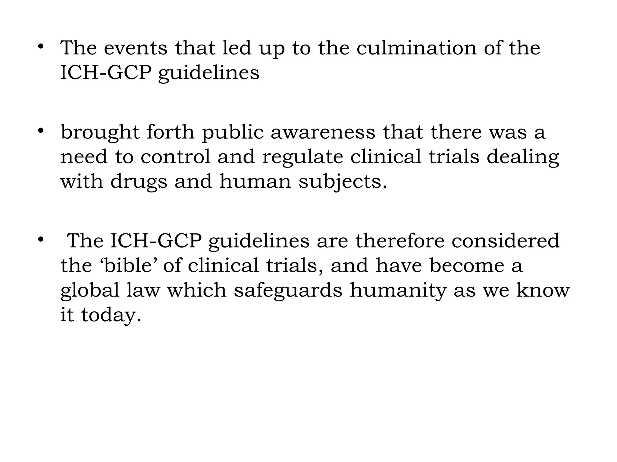 • The events that led up to the culmination of the
ICH-GCP guidelines
• brought forth public awareness that there was a
need to control and regulate clinical trials dealing
with drugs and human subjects.
• The ICH-GCP guidelines are therefore considered
the ‘bible’ of clinical trials, and have become a
global law which safeguards humanity as we know
it today.
 