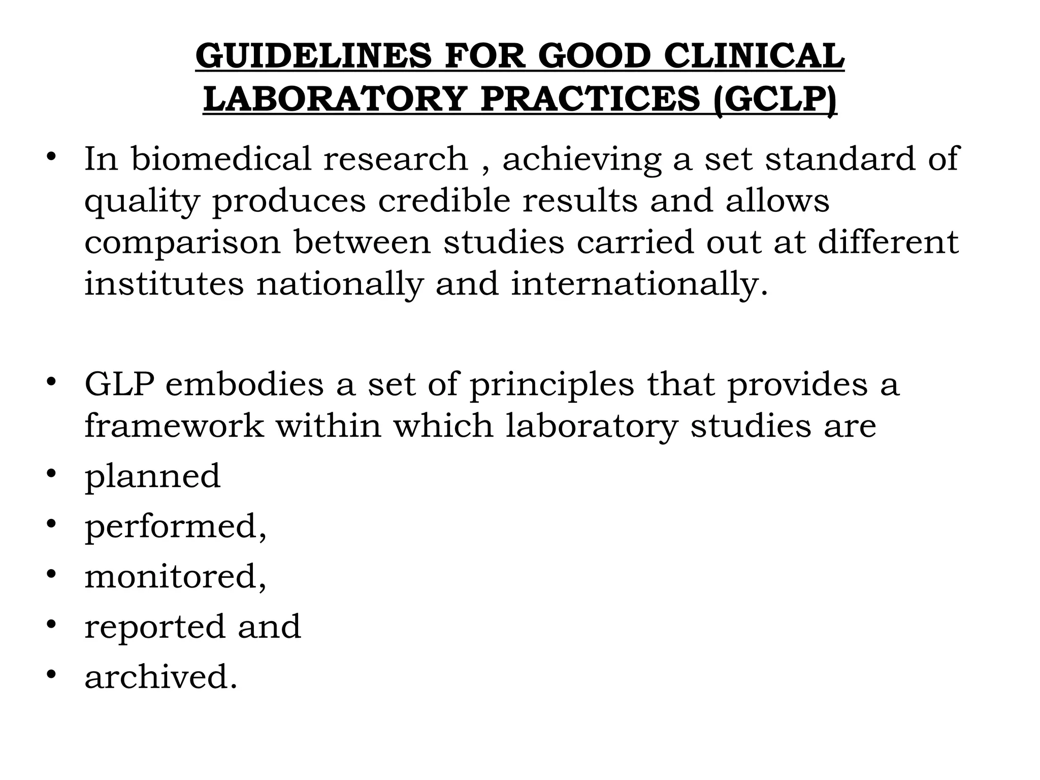 GUIDELINES FOR GOOD CLINICAL
LABORATORY PRACTICES (GCLP)
• In biomedical research , achieving a set standard of
quality produces credible results and allows
comparison between studies carried out at different
institutes nationally and internationally.
• GLP embodies a set of principles that provides a
framework within which laboratory studies are
• planned
• performed,
• monitored,
• reported and
• archived.
 