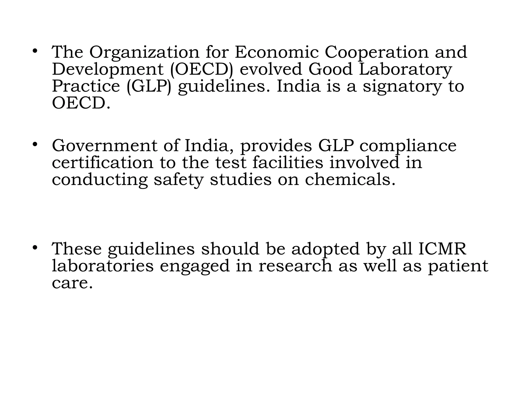 • The Organization for Economic Cooperation and
Development (OECD) evolved Good Laboratory
Practice (GLP) guidelines. India is a signatory to
OECD.
• Government of India, provides GLP compliance
certification to the test facilities involved in
conducting safety studies on chemicals.
• These guidelines should be adopted by all ICMR
laboratories engaged in research as well as patient
care.
 