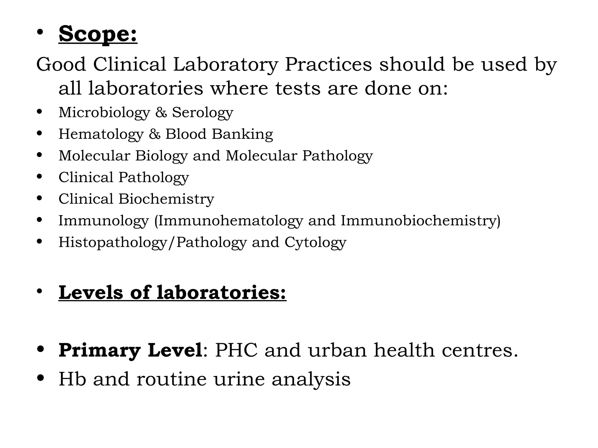 • Scope:
Good Clinical Laboratory Practices should be used by
all laboratories where tests are done on:
• Microbiology & Serology
• Hematology & Blood Banking
• Molecular Biology and Molecular Pathology
• Clinical Pathology
• Clinical Biochemistry
• Immunology (Immunohematology and Immunobiochemistry)
• Histopathology/Pathology and Cytology
• Levels of laboratories:
• Primary Level: PHC and urban health centres.
• Hb and routine urine analysis
 