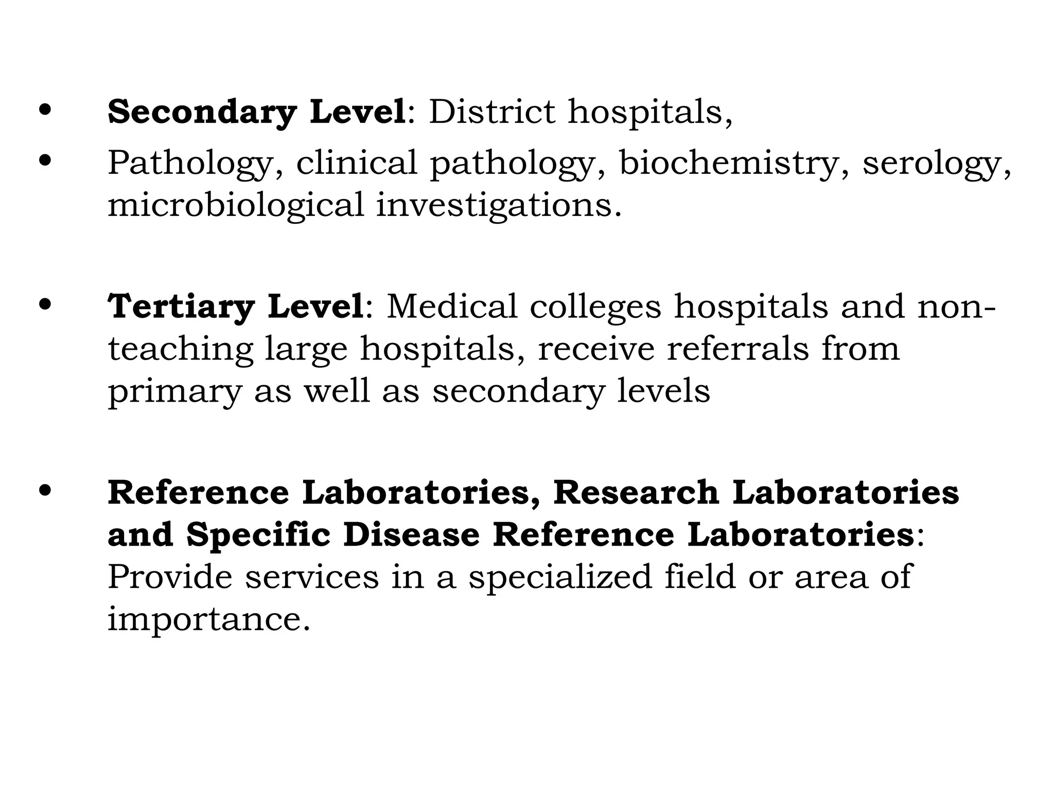 • Secondary Level: District hospitals,
• Pathology, clinical pathology, biochemistry, serology,
microbiological investigations.
• Tertiary Level: Medical colleges hospitals and non-
teaching large hospitals, receive referrals from
primary as well as secondary levels
• Reference Laboratories, Research Laboratories
and Specific Disease Reference Laboratories:
Provide services in a specialized field or area of
importance.
 