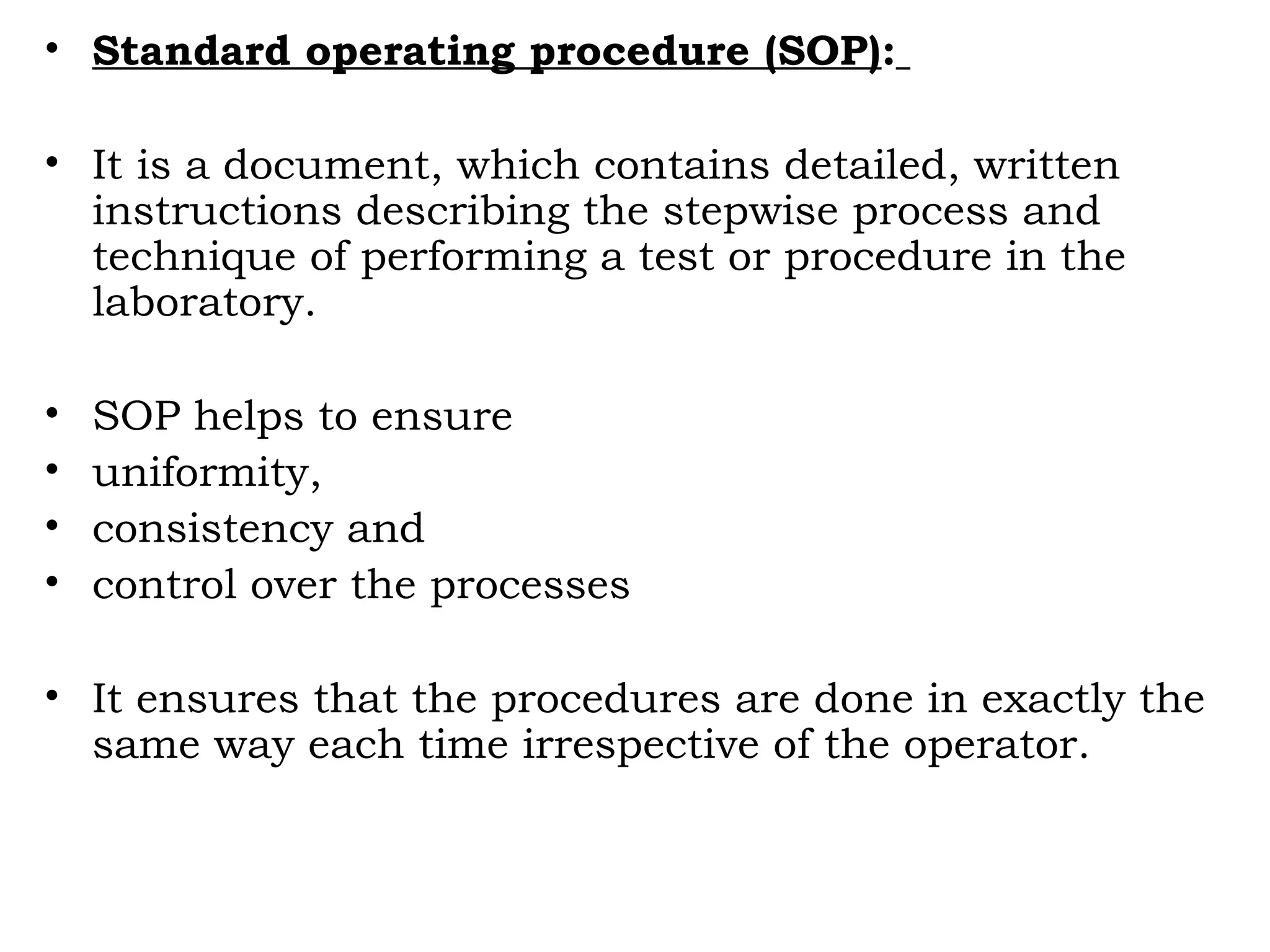 • Standard operating procedure (SOP):
• It is a document, which contains detailed, written
instructions describing the stepwise process and
technique of performing a test or procedure in the
laboratory.
• SOP helps to ensure
• uniformity,
• consistency and
• control over the processes
• It ensures that the procedures are done in exactly the
same way each time irrespective of the operator.
 