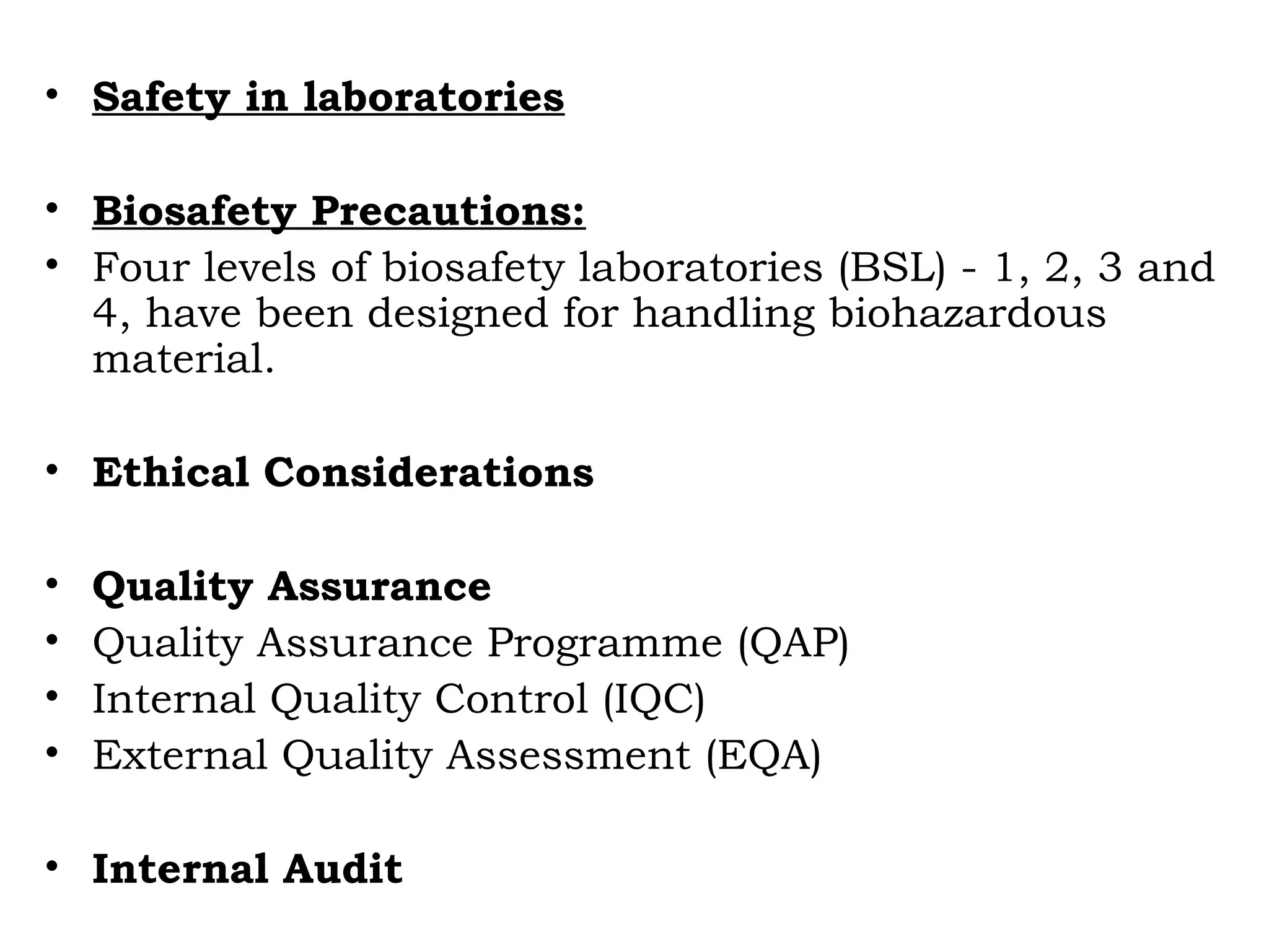 • Safety in laboratories
• Biosafety Precautions:
• Four levels of biosafety laboratories (BSL) - 1, 2, 3 and
4, have been designed for handling biohazardous
material.
• Ethical Considerations
• Quality Assurance
• Quality Assurance Programme (QAP)
• Internal Quality Control (IQC)
• External Quality Assessment (EQA)
• Internal Audit
 
