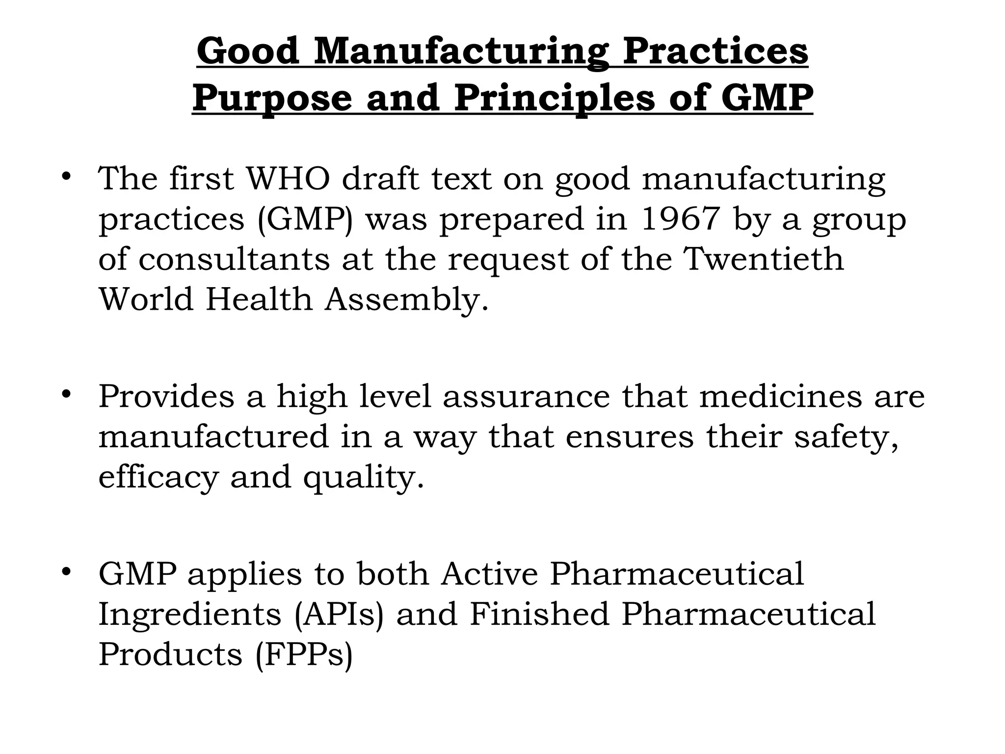 Good Manufacturing Practices
Purpose and Principles of GMP
• The first WHO draft text on good manufacturing
practices (GMP) was prepared in 1967 by a group
of consultants at the request of the Twentieth
World Health Assembly.
• Provides a high level assurance that medicines are
manufactured in a way that ensures their safety,
efficacy and quality.
• GMP applies to both Active Pharmaceutical
Ingredients (APIs) and Finished Pharmaceutical
Products (FPPs)
 