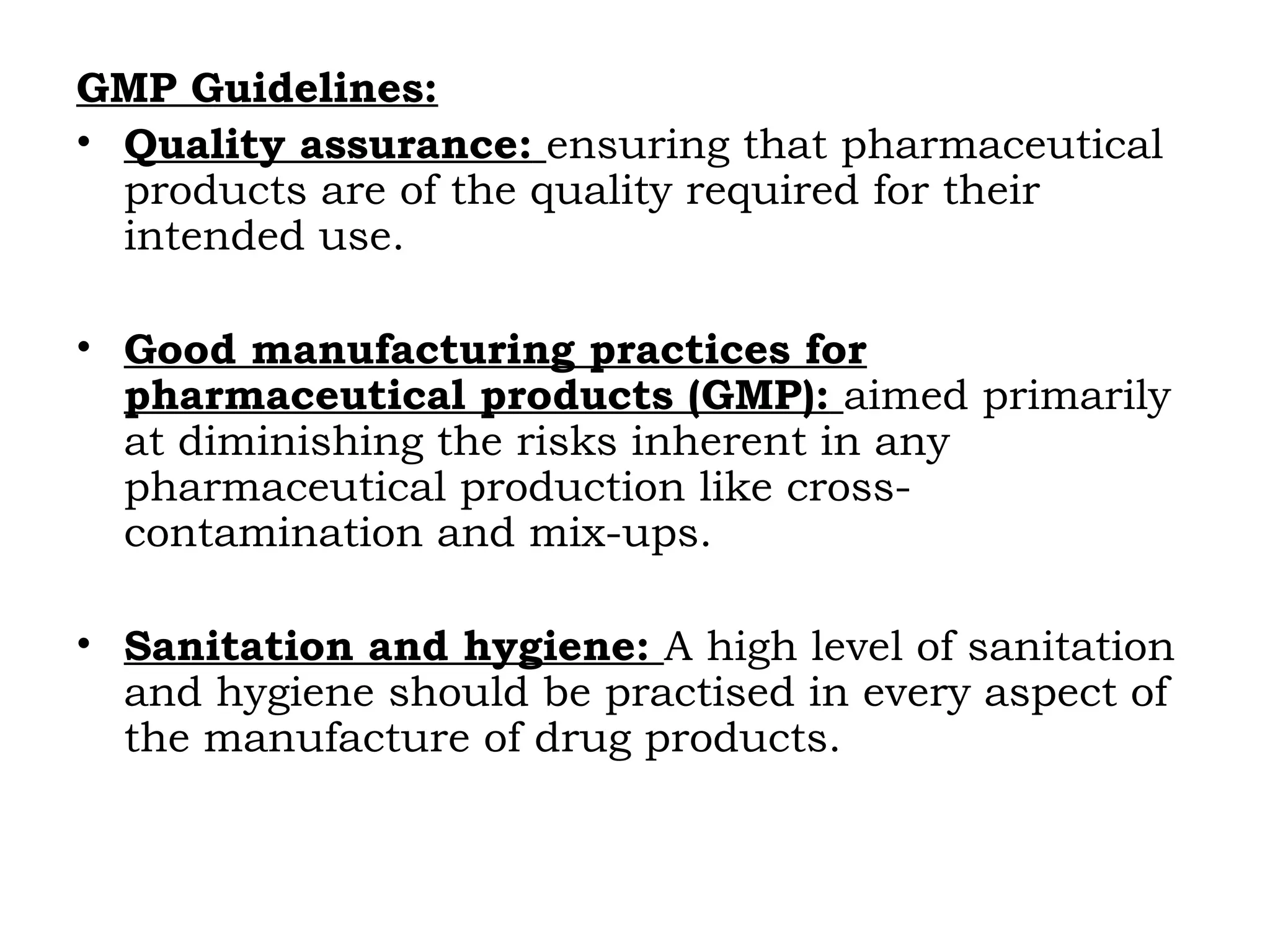 GMP Guidelines:
• Quality assurance: ensuring that pharmaceutical
products are of the quality required for their
intended use.
• Good manufacturing practices for
pharmaceutical products (GMP): aimed primarily
at diminishing the risks inherent in any
pharmaceutical production like cross-
contamination and mix-ups.
• Sanitation and hygiene: A high level of sanitation
and hygiene should be practised in every aspect of
the manufacture of drug products.
 