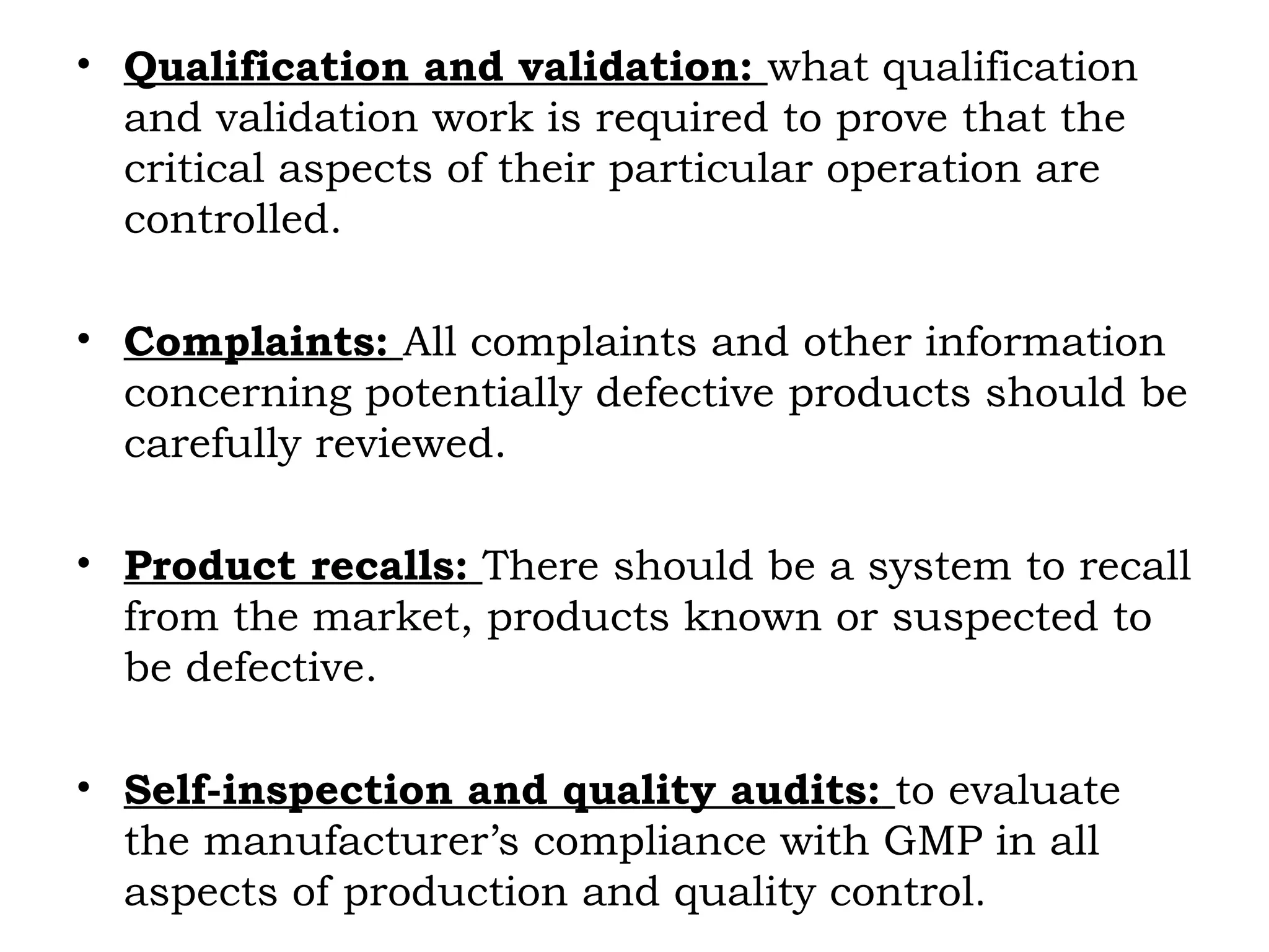 • Qualification and validation: what qualification
and validation work is required to prove that the
critical aspects of their particular operation are
controlled.
• Complaints: All complaints and other information
concerning potentially defective products should be
carefully reviewed.
• Product recalls: There should be a system to recall
from the market, products known or suspected to
be defective.
• Self-inspection and quality audits: to evaluate
the manufacturer’s compliance with GMP in all
aspects of production and quality control.
 