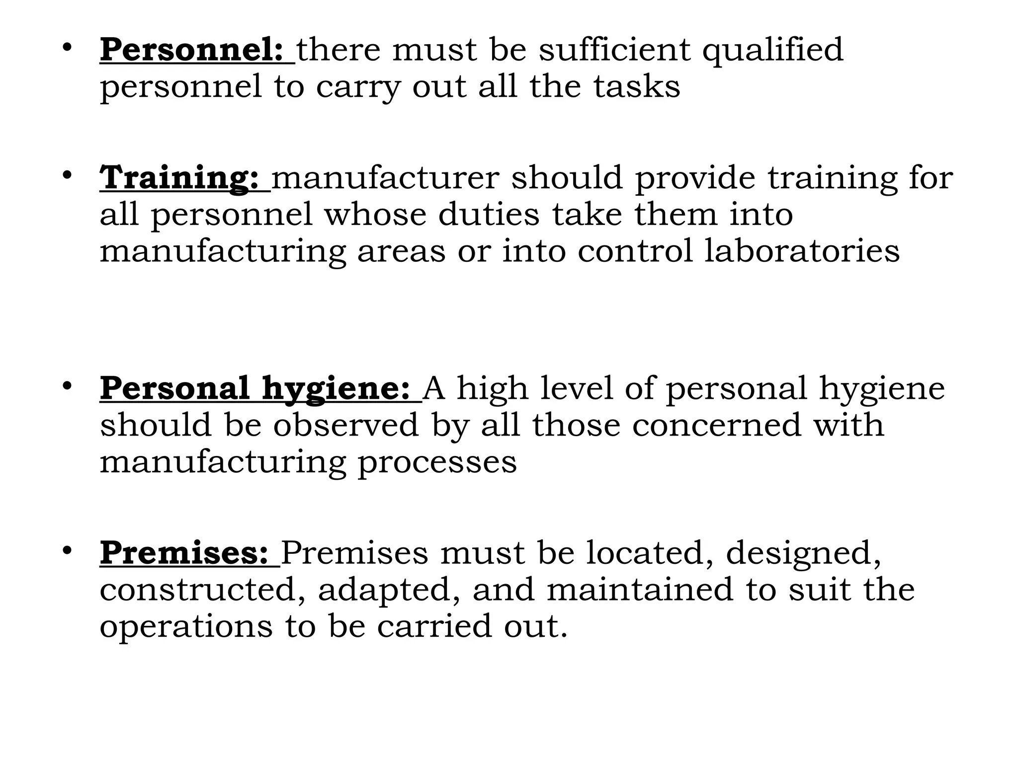 • Personnel: there must be sufficient qualified
personnel to carry out all the tasks
• Training: manufacturer should provide training for
all personnel whose duties take them into
manufacturing areas or into control laboratories
• Personal hygiene: A high level of personal hygiene
should be observed by all those concerned with
manufacturing processes
• Premises: Premises must be located, designed,
constructed, adapted, and maintained to suit the
operations to be carried out.
 