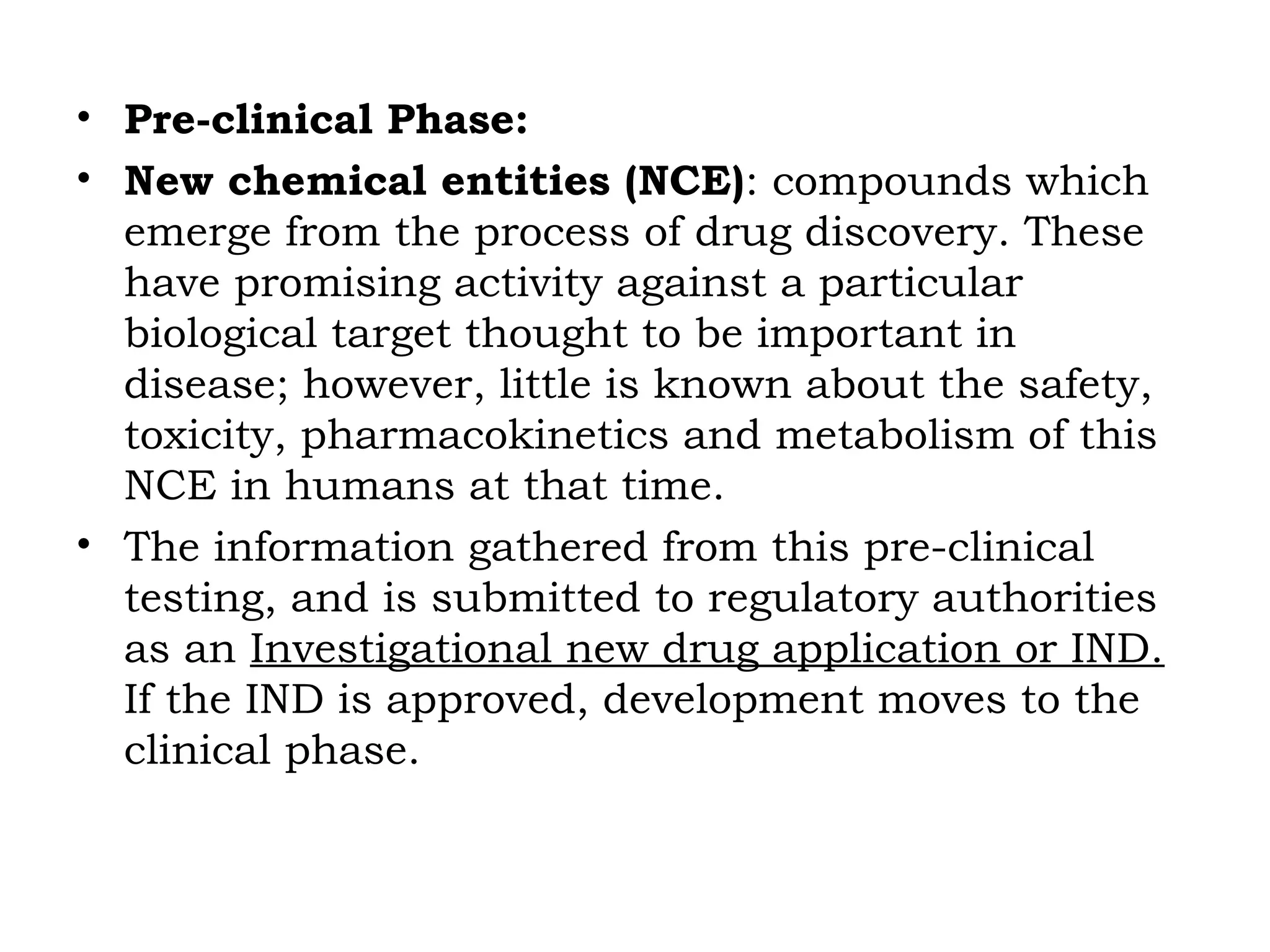 • Pre-clinical Phase:
• New chemical entities (NCE): compounds which
emerge from the process of drug discovery. These
have promising activity against a particular
biological target thought to be important in
disease; however, little is known about the safety,
toxicity, pharmacokinetics and metabolism of this
NCE in humans at that time.
• The information gathered from this pre-clinical
testing, and is submitted to regulatory authorities
as an Investigational new drug application or IND.
If the IND is approved, development moves to the
clinical phase.
 